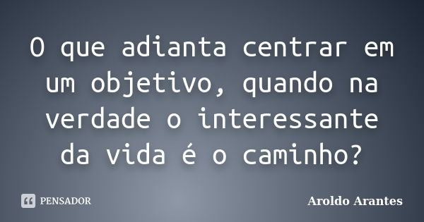 O que adianta centrar em um objetivo, quando na verdade o interessante da vida é o caminho?... Frase de Aroldo Arantes.