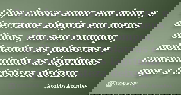Que chova amor em mim, e derrame alegria em meus olhos, em seu compor, molhando as palavras e consumindo as lágrimas que a tristeza deixou.... Frase de Aroldo Arantes.