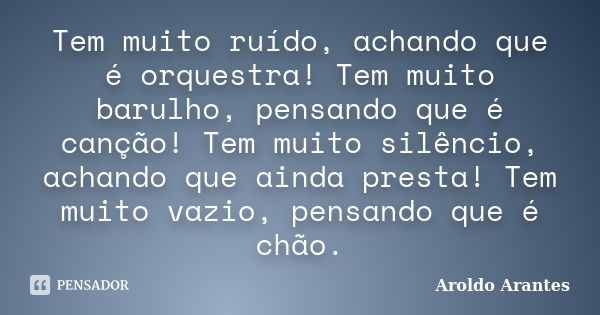 Tem muito ruído, achando que é orquestra! Tem muito barulho, pensando que é canção! Tem muito silêncio, achando que ainda presta! Tem muito vazio, pensando que ... Frase de Aroldo Arantes.