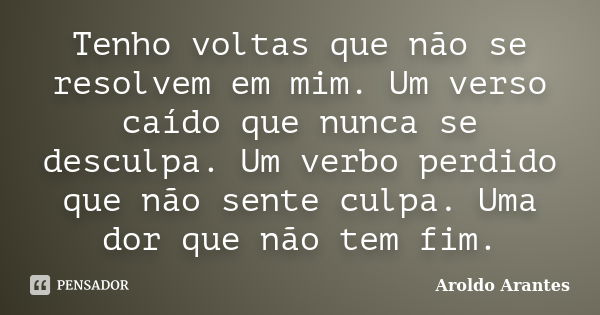 Tenho voltas que não se resolvem em mim. Um verso caído que nunca se desculpa. Um verbo perdido que não sente culpa. Uma dor que não tem fim.... Frase de Aroldo Arantes.