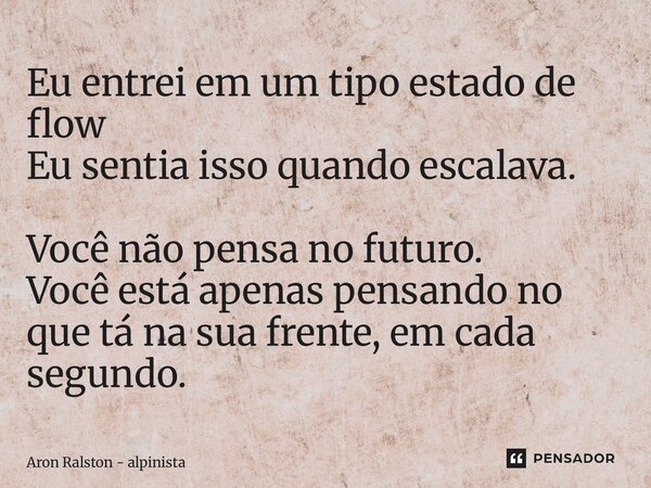 ⁠Eu entrei em um tipo estado de flow Eu sentia isso quando escalava. Você não pensa no futuro. Você está apenas pensando no que tá na sua frente, em cada segund... Frase de Aron Ralston - alpinista.