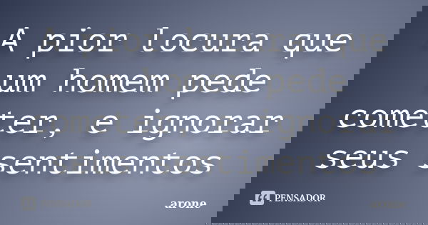 A pior locura que um homem pede cometer, e ignorar seus sentimentos... Frase de arone.