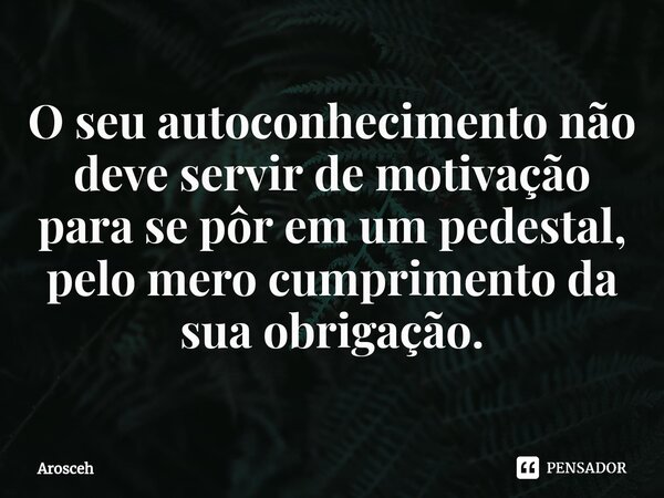 ⁠O seu autoconhecimento não deve servir de motivação para se pôr em um pedestal, pelo mero cumprimento da sua obrigação.... Frase de Arosceh.