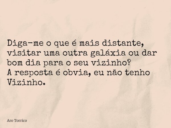 Diga-me o que é mais distante, visitar uma outra galáxia ou dar bom dia para o seu vizinho? A resposta é obvia, eu não tenho Vizinho.... Frase de Aro Torrico.