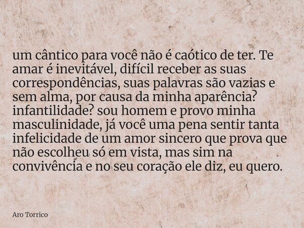 um cântico para você não é caótico de ter. Te amar é inevitável, difícil receber as suas correspondências, suas palavras são vazias e sem alma, por causa da min... Frase de Aro Torrico.