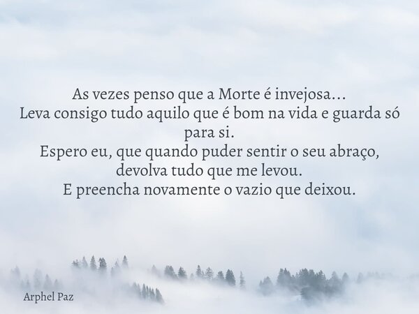 As vezes penso que a Morte é invejosa... Leva consigo tudo aquilo que é bom na vida e guarda só para si. Espero eu, que quando puder sentir o seu abraço, devolv... Frase de Arphel Paz.