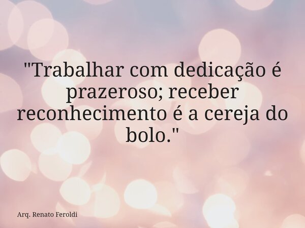 "Trabalhar com dedicação é prazeroso; receber reconhecimento é a cereja do bolo."... Frase de Arq. Renato Feroldi.