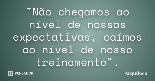 "Não chegamos ao nível de nossas expectativas, caímos ao nível de nosso treinamento".... Frase de Arquíloco.