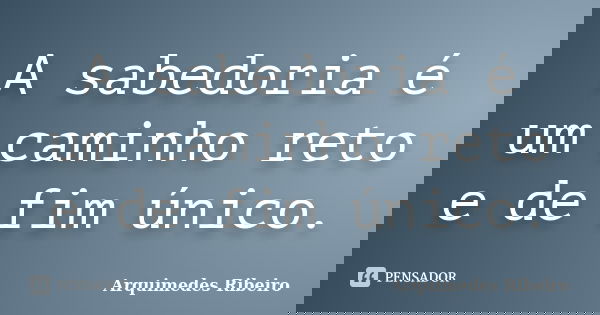 A sabedoria é um caminho reto e de fim único.... Frase de Arquimedes Ribeiro.