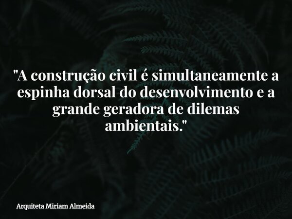 "A construção civil é simultaneamente a espinha dorsal do desenvolvimento e a grande geradora de dilemas ambientais."... Frase de Arquiteta Miriam Almeida.