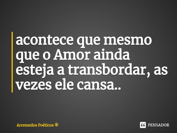 ⁠acontece que mesmo que o Amor ainda esteja a transbordar, as vezes ele cansa..... Frase de Arremedos Poéticos.