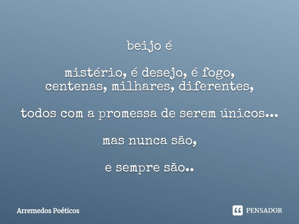 ⁠beijo é mistério, é desejo, é fogo,
centenas, milhares, diferentes, todos com a promessa de serem únicos... mas nunca são, e sempre são..... Frase de Arremedos Poéticos.