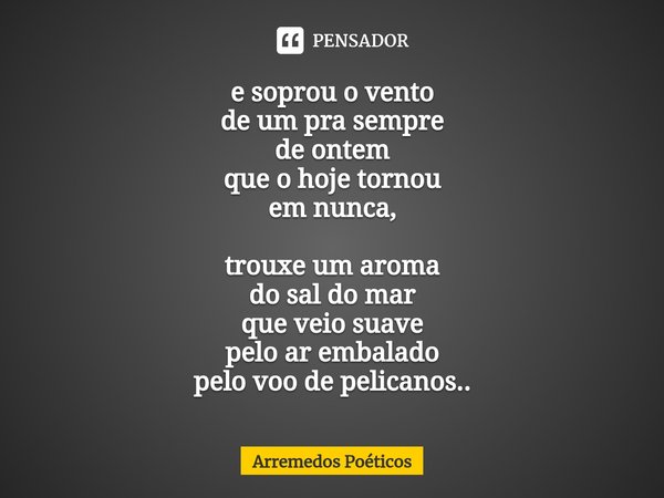 ⁠e soprou o vento
de um pra sempre
de ontem
que o hoje tornou
em nunca, trouxe um aroma
do sal do mar
que veio suave
pelo ar embalado
pelo voo de pelicanos..... Frase de Arremedos Poéticos.