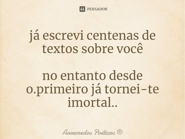 ⁠já escrevi centenas de textos sobre você no entanto desde o.primeiro já tornei-te imortal..... Frase de Arremedos Poéticos.