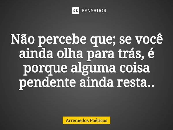 ⁠Não percebe que; se você ainda olha para trás, é porque alguma coisa pendente ainda resta..... Frase de Arremedos Poéticos.