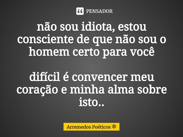 não sou idiota, estou consciente de que não sou o homem certo para você difícil é convencer meu coração e minha alma sobre isto..... Frase de Arremedos Poéticos.