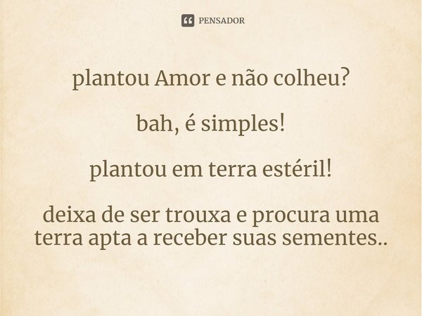 ⁠plantou Amor e não colheu? bah, é simples! plantou em terra estéril! deixa de ser trouxa e procura uma terra apta a receber suas sementes..... Frase de Arremedos Poéticos.