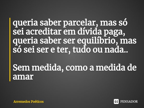 ⁠queria saber parcelar, mas só sei acreditar em dívida paga,
queria saber ser equilíbrio, mas só sei ser e ter, tudo ou nada.. Sem medida, como a medida de amar... Frase de Arremedos Poéticos.