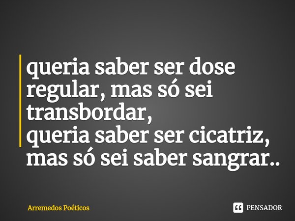 ⁠queria saber ser dose regular, mas só sei transbordar,
queria saber ser cicatriz, mas só sei saber sangrar..... Frase de Arremedos Poéticos.