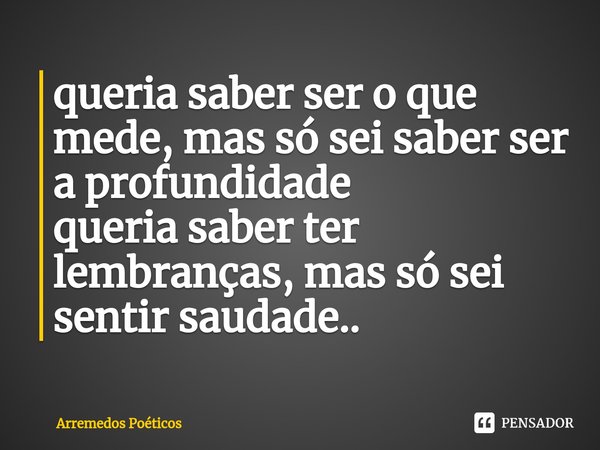 ⁠queria saber ser o que mede, mas só sei saber ser a profundidade
queria saber ter lembranças, mas só sei sentir saudade..... Frase de Arremedos Poéticos.
