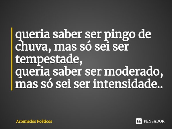 ⁠queria saber ser pingo de chuva, mas só sei ser tempestade,
queria saber ser moderado, mas só sei ser intensidade..... Frase de Arremedos Poéticos.