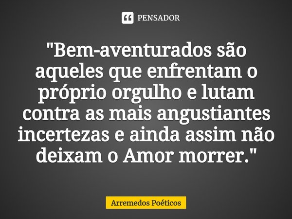 ⁠"Bem-aventurados são aqueles que enfrentam o próprio orgulho e lutam contra as mais angustiantes incertezas e ainda assim não deixam o Amor morrer."... Frase de Arremedos Poéticos.