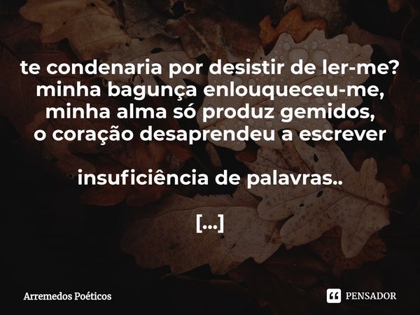 ⁠te condenaria por desistir de ler-me?
minha bagunça enlouqueceu-me,
minha alma só produz gemidos,
o coração desaprendeu a escrever insuficiência de palavras.. ... Frase de Arremedos Poéticos.