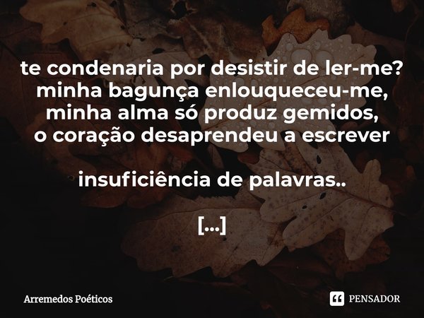 ⁠te condenaria por desistir de ler-me?
minha bagunça enlouqueceu-me,
minha alma só produz gemidos,
o coração desaprendeu a escrever insuficiência de palavras.. ... Frase de Arremedos Poéticos.