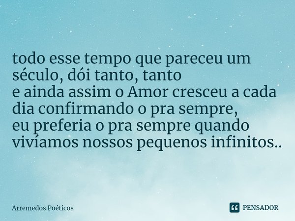 ⁠todo esse tempo que pareceu um século, dói tanto, tanto e ainda assim o Amor cresceu a cada dia confirmando o pra sempre, eu preferia o pra sempre quando vivía... Frase de Arremedos Poéticos.