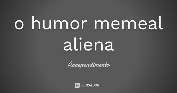 o humor memeal aliena... Frase de Arrependimento.