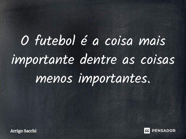 O futebol é a coisa mais importante dentre as coisas menos importantes.... Frase de Arrigo Sacchi.