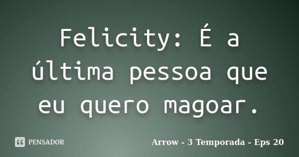 Felicity: É a última pessoa que eu quero magoar.... Frase de Arrow - 3 Temporada - Eps 20.