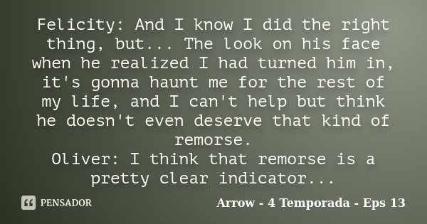 Felicity: And I know I did the right thing, but... The look on his face when he realized I had turned him in, it's gonna haunt me for the rest of my life, and I... Frase de Arrow - 4 Temporada - Eps 13.