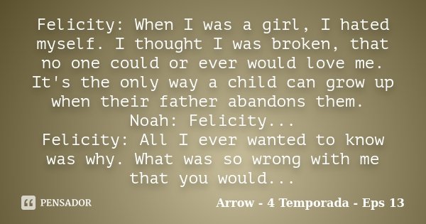 Felicity: When I was a girl, I hated myself. I thought I was broken, that no one could or ever would love me. It's the only way a child can grow up when their f... Frase de Arrow - 4 Temporada - Eps 13.