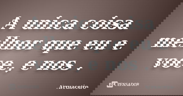 A unica coisa melhor que eu e voce, e nos .... Frase de Arruaceiro.
