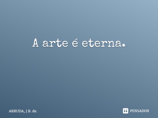 A arte é eterna. ⁠... Frase de ARRUDA, J.B. de..