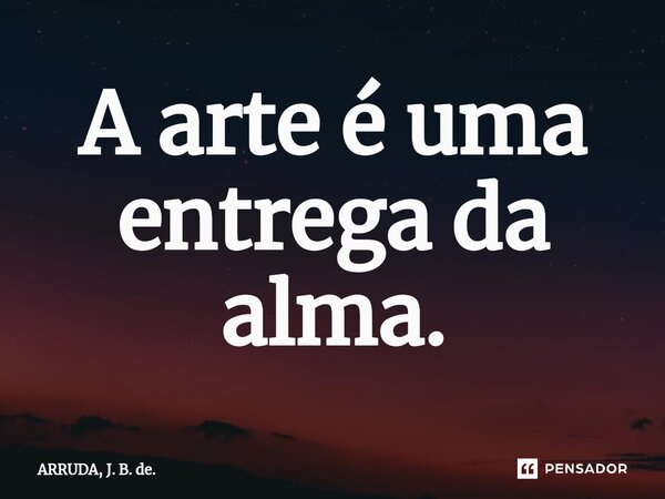 ⁠A arte é uma entrega da alma.... Frase de ARRUDA, J. B. de..