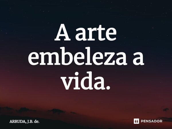 ⁠A arte embeleza a vida.... Frase de ARRUDA, J.B. de..