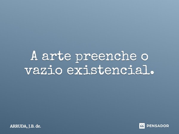 ⁠A arte preenche o vazio existencial.... Frase de ARRUDA, J.B. de..