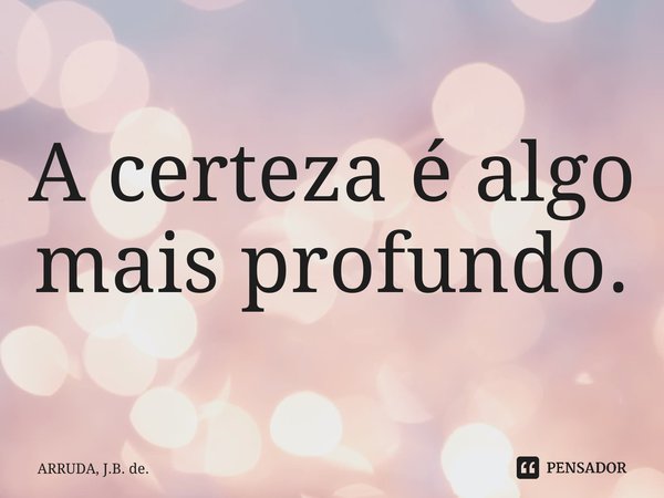 A certeza é algo mais profundo. ⁠... Frase de ARRUDA, J.B. de..