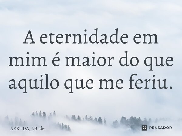 ⁠A eternidade em mim é maior do que aquilo que me feriu.... Frase de ARRUDA, J.B. de..