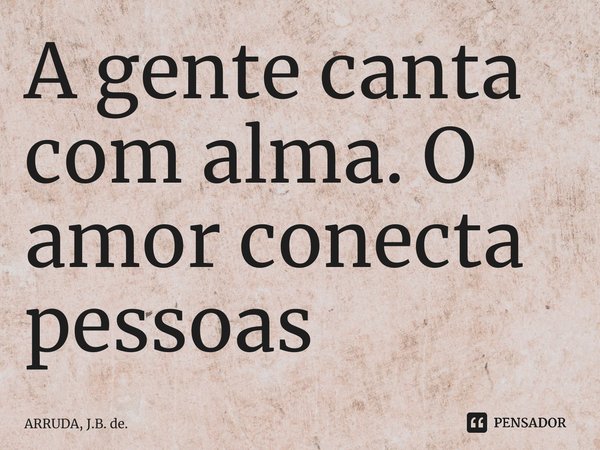 A gente canta com alma.... Frase de ARRUDA, J.B. de..