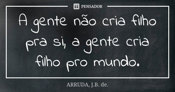 A gente não cria filho pra si, a gente cria filho pro mundo.... Frase de ARRUDA, J.B. de..