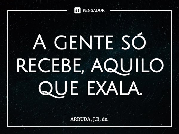 A gente só recebe, aquilo que exala.... Frase de ARRUDA, J.B. de..