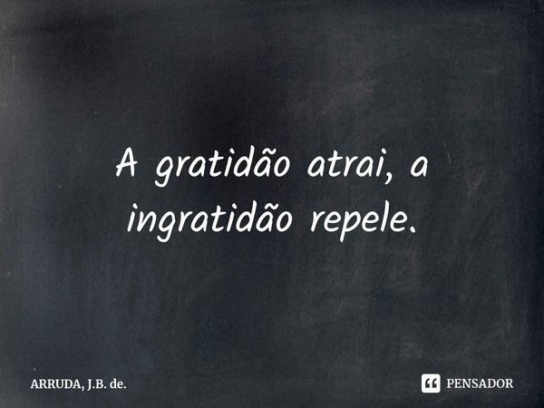 A gratidão atrai, a ingratidão repele.... Frase de ARRUDA, J.B. de..