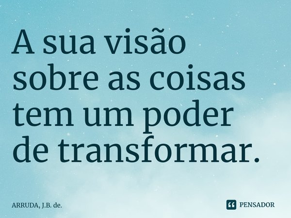 ⁠A sua visão sobre as coisas tem um poder de transformar.... Frase de ARRUDA, J.B. de..