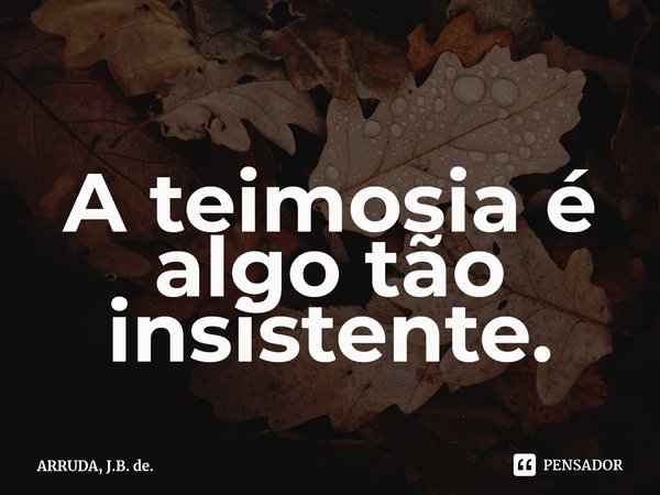 A teimosia é algo tão insistente.⁠... Frase de ARRUDA, J.B. de..