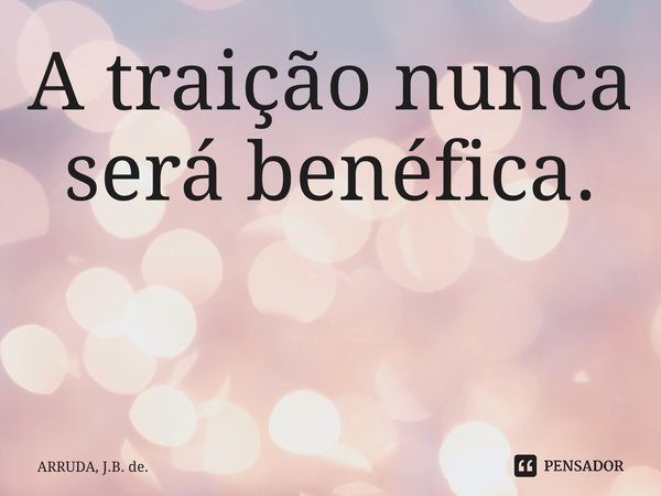 A traição nunca será benéfica. ⁠... Frase de ARRUDA, J.B. de..