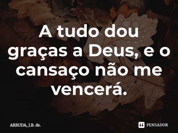 A tudo dou graças a Deus, e o cansaço não me vencerá.⁠... Frase de ARRUDA, J.B. de..