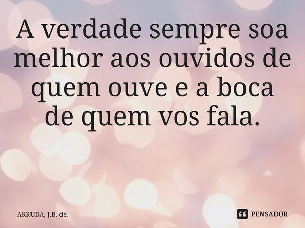 A verdade sempre soa melhor aos ouvidos de quem ouve e a boca de quem vos fala. ⁠... Frase de ARRUDA, J.B. de..